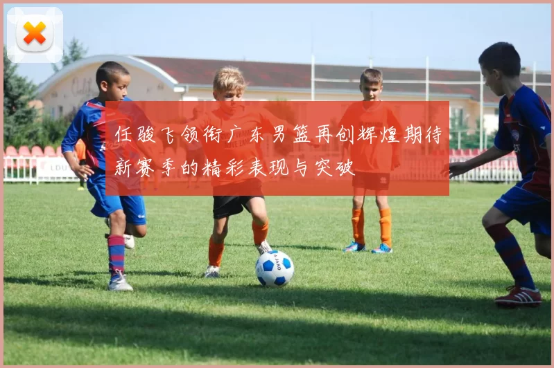 任骏飞领衔广东男篮再创辉煌期待新赛季的精彩表现与突破
