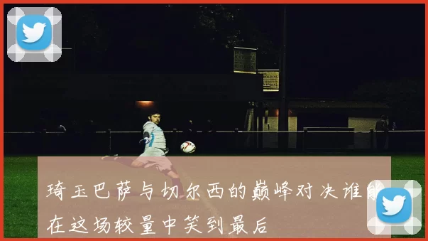 琦玉巴萨与切尔西的巅峰对决谁能在这场较量中笑到最后
