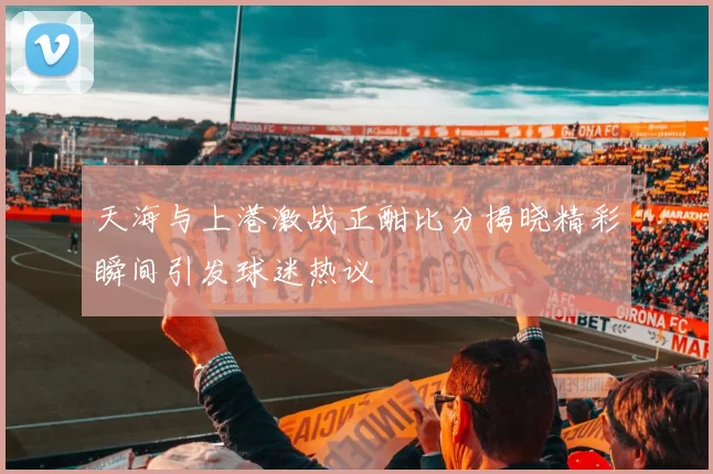 天海与上港激战正酣比分揭晓精彩瞬间引发球迷热议