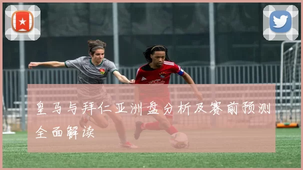 皇马与拜仁亚洲盘分析及赛前预测全面解读