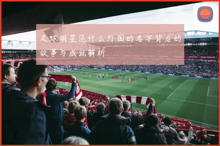 足球明星范什么外国的名字背后的故事与成就解析