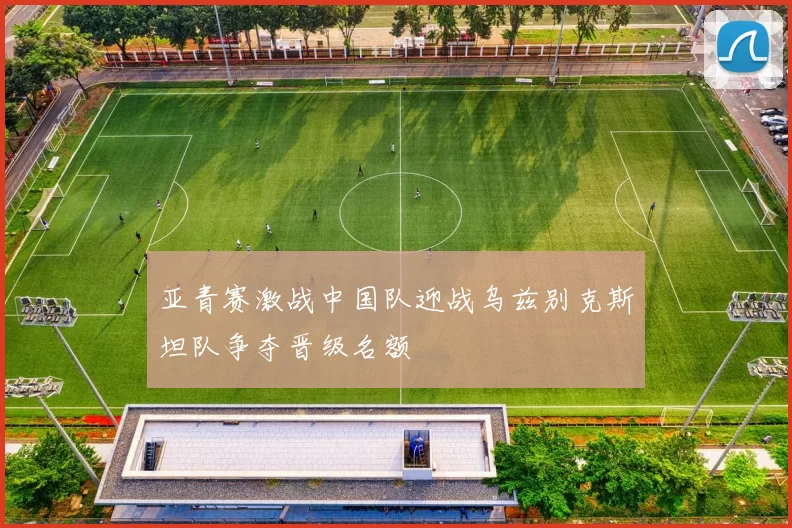 亚青赛激战中国队迎战乌兹别克斯坦队争夺晋级名额