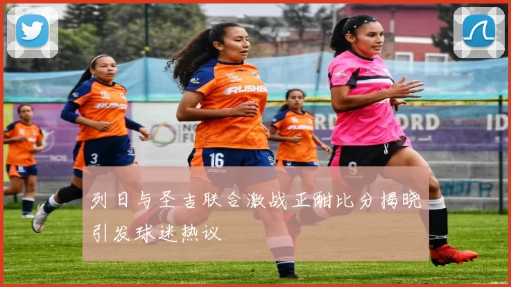 列日与圣吉联合激战正酣比分揭晓引发球迷热议