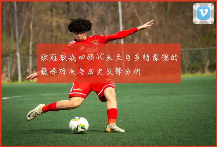 欧冠激战回顾AC米兰与多特蒙德的巅峰对决与历史交锋分析