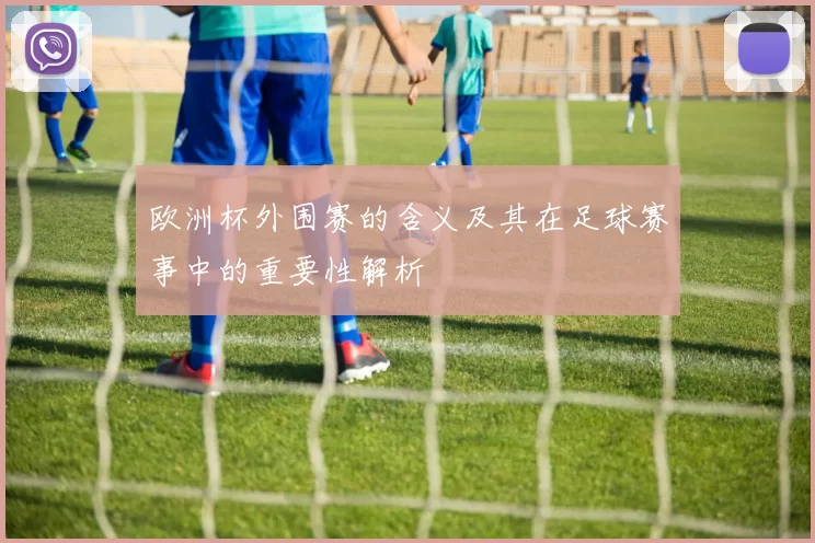 欧洲杯外围赛的含义及其在足球赛事中的重要性解析